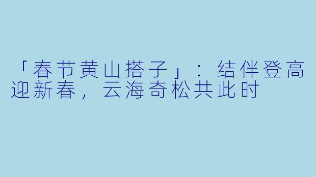 「春节黄山搭子」：结伴登高迎新春，云海奇松共此时