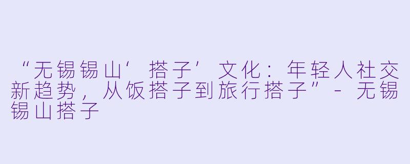 “无锡锡山‘搭子’文化：年轻人社交新趋势，从饭搭子到旅行搭子”-无锡锡山搭子