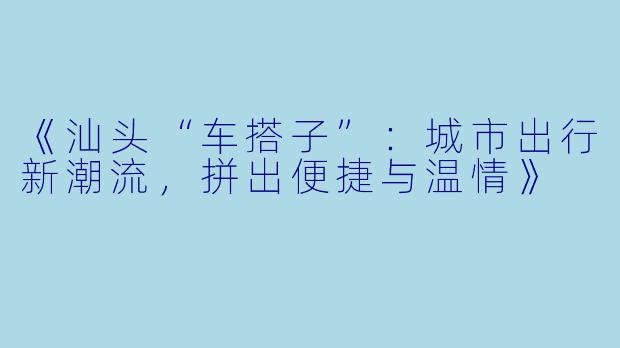 《汕头“车搭子”：城市出行新潮流，拼出便捷与温情》