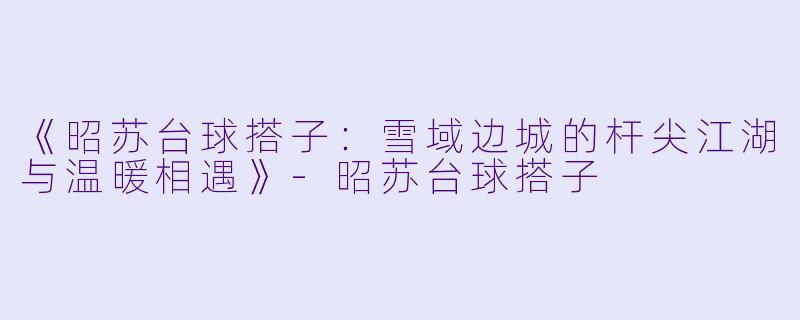 《昭苏台球搭子：雪域边城的杆尖江湖与温暖相遇》-昭苏台球搭子