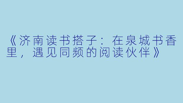 《济南读书搭子：在泉城书香里，遇见同频的阅读伙伴》