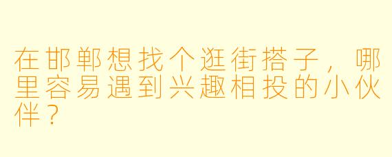 在邯郸想找个逛街搭子，哪里容易遇到兴趣相投的小伙伴？