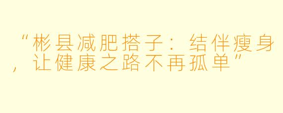 “彬县减肥搭子:结伴瘦身,让健康之路不再孤单”