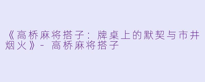 《高桥麻将搭子：牌桌上的默契与市井烟火》-高桥麻将搭子