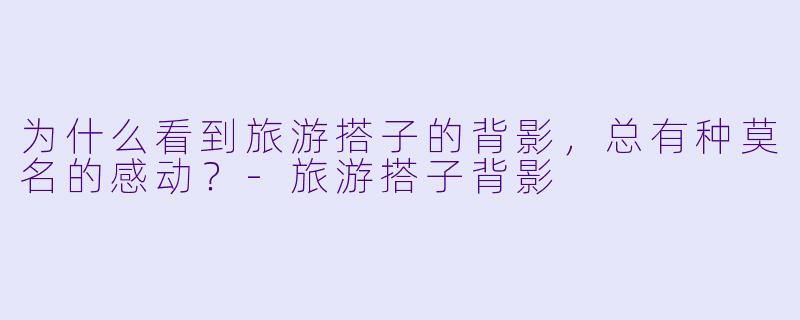 为什么看到旅游搭子的背影，总有种莫名的感动？-旅游搭子背影
