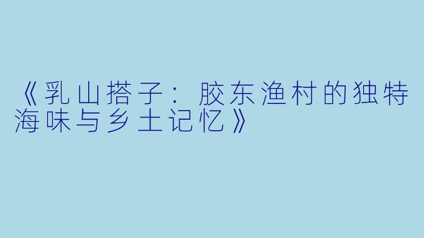 《乳山搭子：胶东渔村的独特海味与乡土记忆》