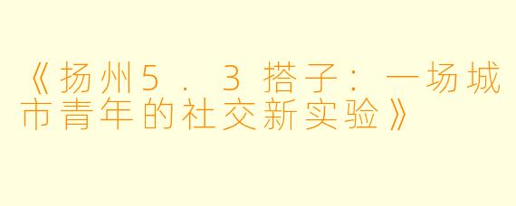 《扬州5.3搭子：一场城市青年的社交新实验》