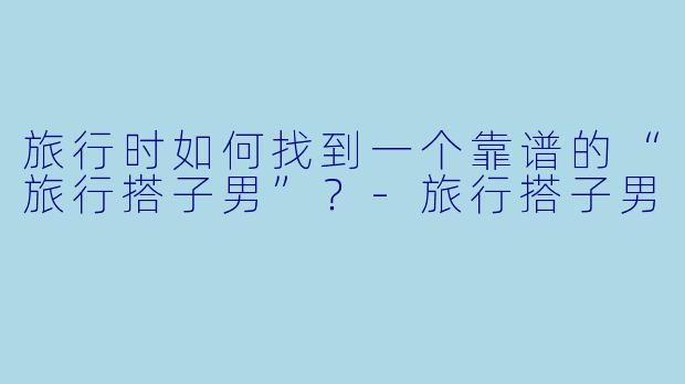 旅行时如何找到一个靠谱的“旅行搭子男”？-旅行搭子男