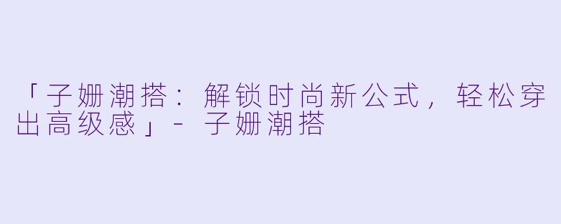 「子姗潮搭：解锁时尚新公式，轻松穿出高级感」-子姗潮搭