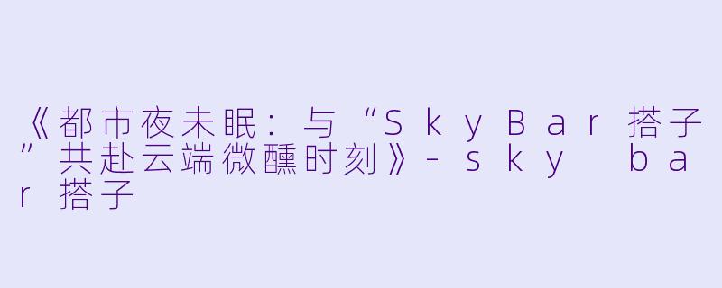 《都市夜未眠：与“SkyBar搭子”共赴云端微醺时刻》-sky bar搭子