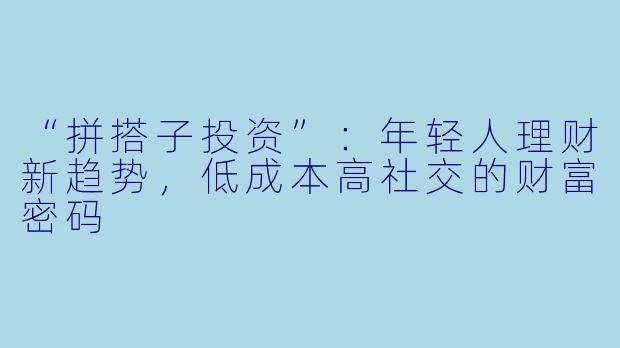 “拼搭子投资”：年轻人理财新趋势，低成本高社交的财富密码