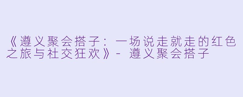 《遵义聚会搭子：一场说走就走的红色之旅与社交狂欢》-遵义聚会搭子