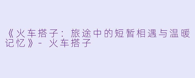 《火车搭子：旅途中的短暂相遇与温暖记忆》-火车搭子