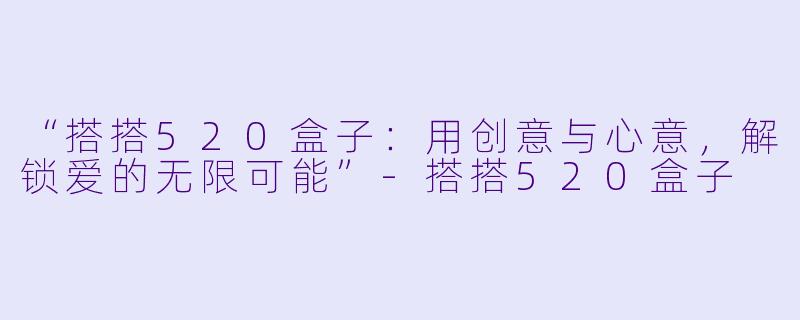“搭搭520盒子：用创意与心意，解锁爱的无限可能”-搭搭520盒子