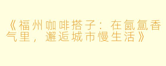 《福州咖啡搭子：在氤氲香气里，邂逅城市慢生活》