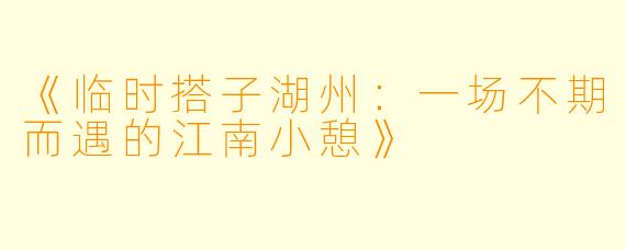 《临时搭子湖州：一场不期而遇的江南小憩》