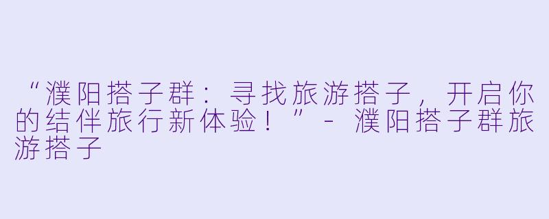 “濮阳搭子群：寻找旅游搭子，开启你的结伴旅行新体验！”-濮阳搭子群旅游搭子