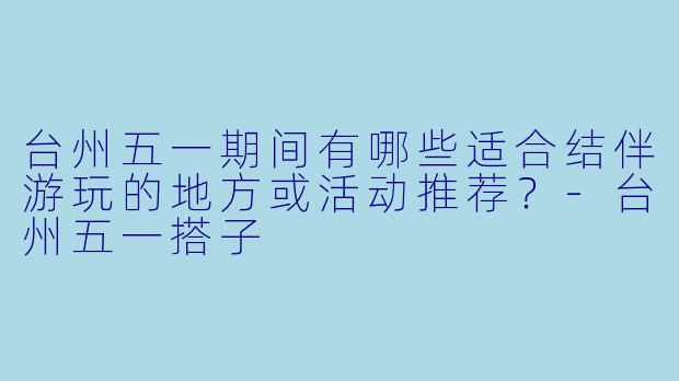台州五一期间有哪些适合结伴游玩的地方或活动推荐？-台州五一搭子