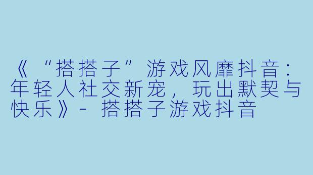 《“搭搭子”游戏风靡抖音：年轻人社交新宠，玩出默契与快乐》-搭搭子游戏抖音