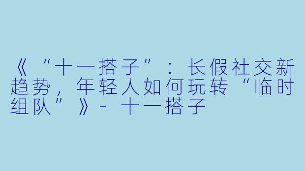 《“十一搭子”：长假社交新趋势，年轻人如何玩转“临时组队”》-十一搭子