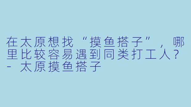 在太原想找“摸鱼搭子”，哪里比较容易遇到同类打工人？-太原摸鱼搭子