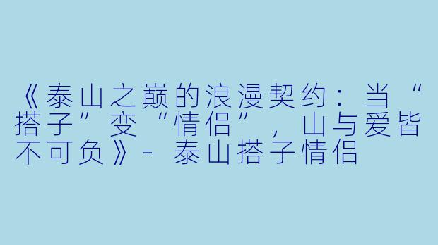 《泰山之巅的浪漫契约：当“搭子”变“情侣”，山与爱皆不可负》-泰山搭子情侣