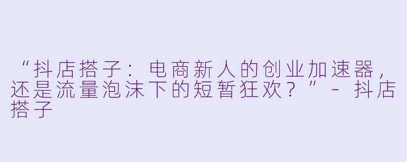 “抖店搭子：电商新人的创业加速器，还是流量泡沫下的短暂狂欢？”-抖店搭子