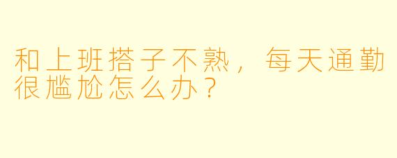 和上班搭子不熟，每天通勤很尴尬怎么办？