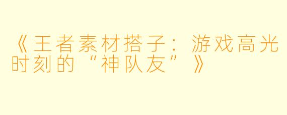 《王者素材搭子：游戏高光时刻的“神队友”》