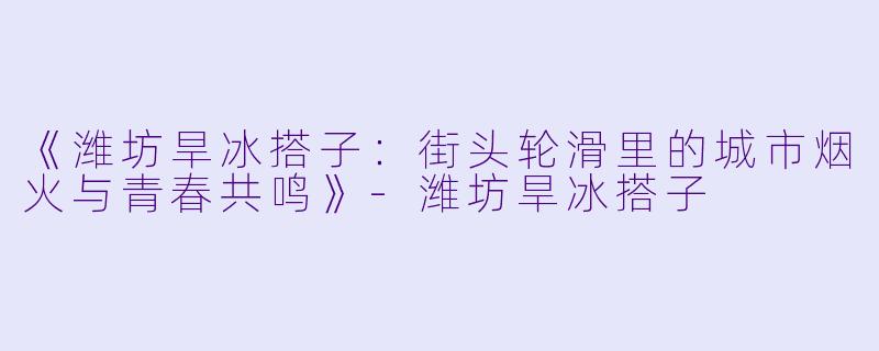 《潍坊旱冰搭子：街头轮滑里的城市烟火与青春共鸣》-潍坊旱冰搭子