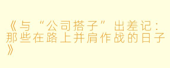 《与“公司搭子”出差记：那些在路上并肩作战的日子》