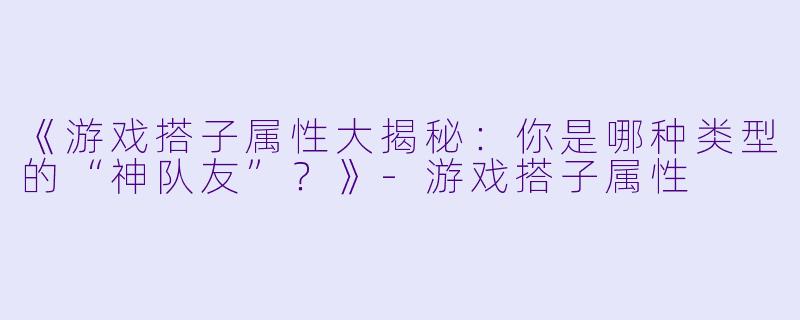 《游戏搭子属性大揭秘：你是哪种类型的“神队友”？》-游戏搭子属性