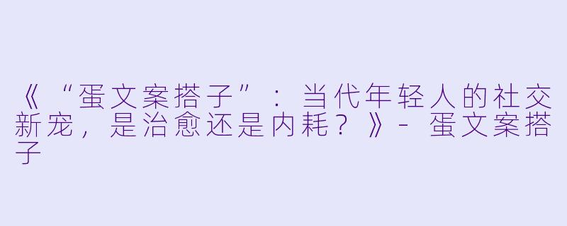 《“蛋文案搭子”：当代年轻人的社交新宠，是治愈还是内耗？》-蛋文案搭子