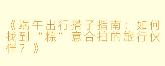 《端午出行搭子指南：如何找到“粽”意合拍的旅行伙伴？》