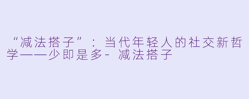 “减法搭子”：当代年轻人的社交新哲学——少即是多-减法搭子