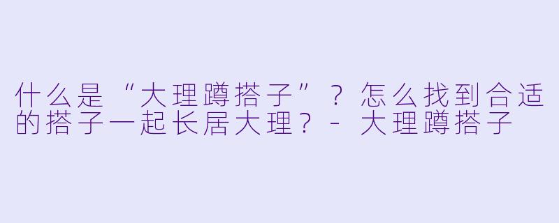 什么是“大理蹲搭子”？怎么找到合适的搭子一起长居大理？-大理蹲搭子