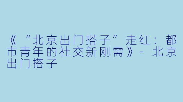 《“北京出门搭子”走红：都市青年的社交新刚需》-北京出门搭子