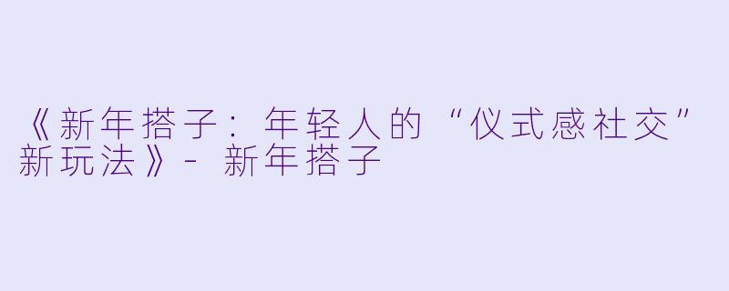 《新年搭子：年轻人的“仪式感社交”新玩法》-新年搭子