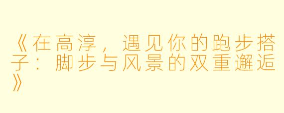 《在高淳，遇见你的跑步搭子：脚步与风景的双重邂逅》