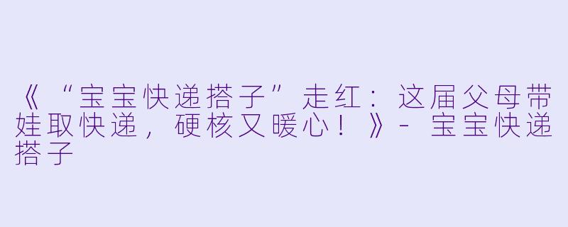 《“宝宝快递搭子”走红：这届父母带娃取快递，硬核又暖心！》-宝宝快递搭子