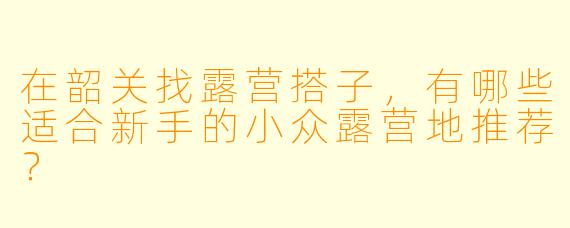 在韶关找露营搭子，有哪些适合新手的小众露营地推荐？