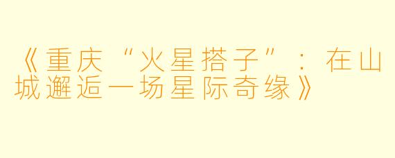 《重庆“火星搭子”：在山城邂逅一场星际奇缘》