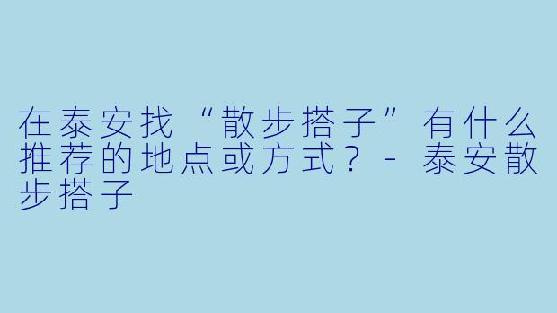 在泰安找“散步搭子”有什么推荐的地点或方式？-泰安散步搭子