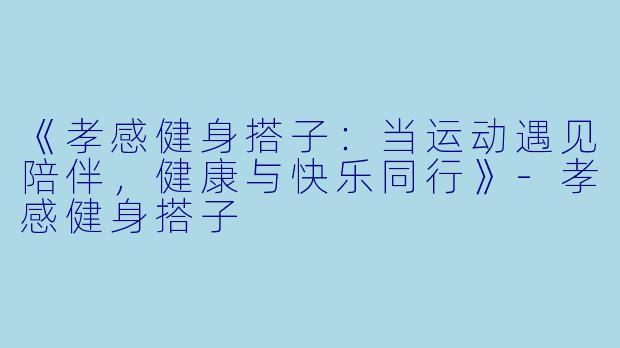 《孝感健身搭子：当运动遇见陪伴，健康与快乐同行》-孝感健身搭子