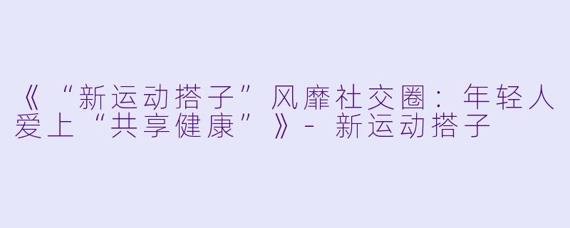 《“新运动搭子”风靡社交圈：年轻人爱上“共享健康”》-新运动搭子