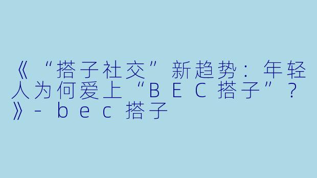 《“搭子社交”新趋势：年轻人为何爱上“BEC搭子”？》-bec搭子