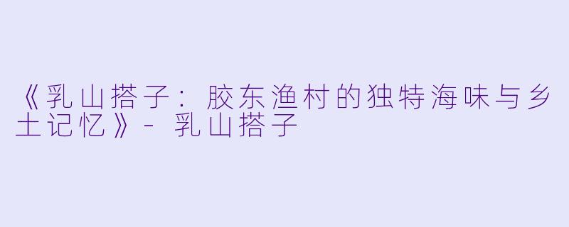 《乳山搭子：胶东渔村的独特海味与乡土记忆》-乳山搭子