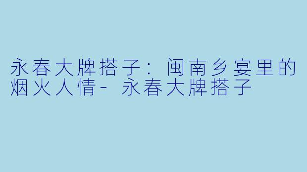 永春大牌搭子：闽南乡宴里的烟火人情-永春大牌搭子