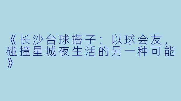 《长沙台球搭子:以球会友,碰撞星城夜生活的另一种可能》