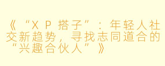 《“XP搭子”：年轻人社交新趋势，寻找志同道合的“兴趣合伙人”》
